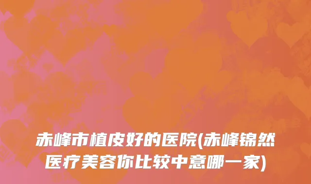 赤峰市植皮好的医院(赤峰锦然医疗美容你比较中意哪一家)