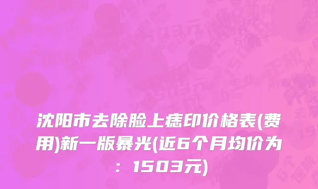 沈阳市去除脸上痣印价格表(费用)新一版暴光(近6个月均价为：1503元)