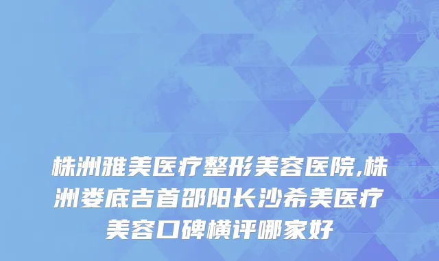 株洲雅美医疗整形美容医院,株洲娄底吉首邵阳长沙希美医疗美容口碑横评哪家好
