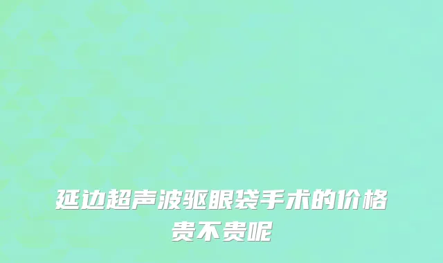 延边超声波驱眼袋手术的价格贵不贵呢