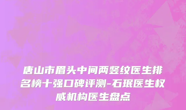唐山市眉头中间两竖纹医生排名榜十强口碑评测-石珉医生权威机构医生盘点