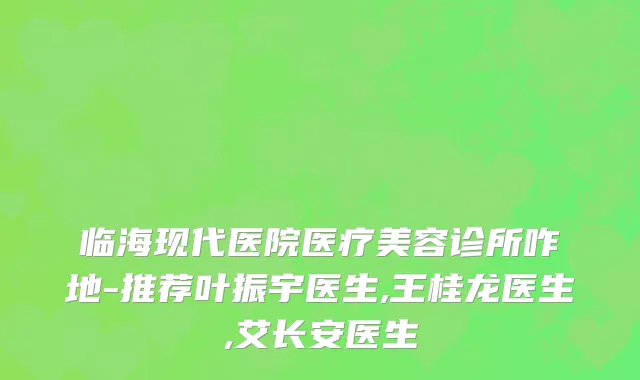 临海现代医院医疗美容诊所咋地-推荐叶振宇医生,王桂龙医生,艾长安医生