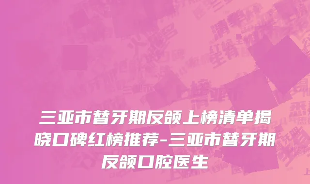 三亚市替牙期反颌上榜清单揭晓口碑红榜推荐-三亚市替牙期反颌口腔医生