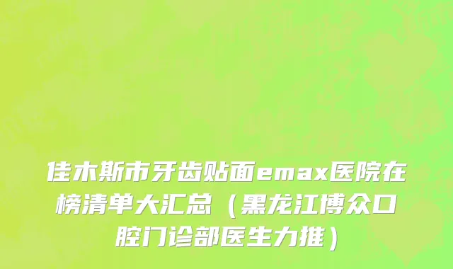 佳木斯市牙齿贴面emax医院在榜清单大汇总（黑龙江博众口腔门诊部医生力推）