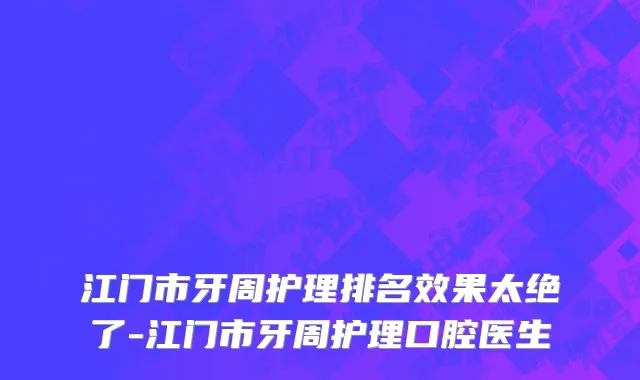 江门市牙周护理排名效果太绝了-江门市牙周护理口腔医生