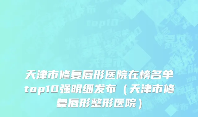天津市修复唇形医院在榜名单top10强明细发布（天津市修复唇形整形医院）