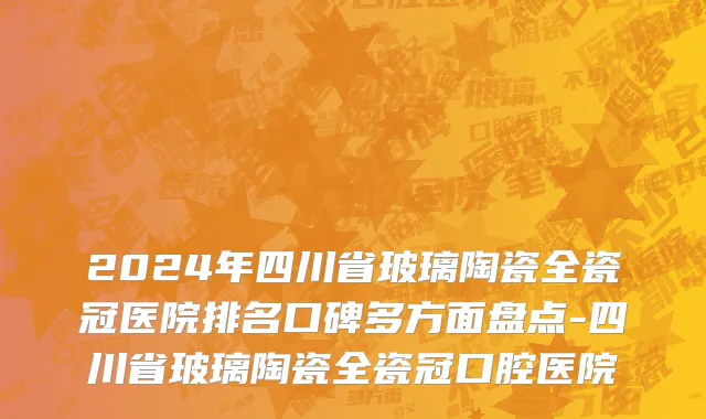 2024年四川省玻璃陶瓷全瓷冠医院排名口碑多方面盘点-四川省玻璃陶瓷全瓷冠口腔医院