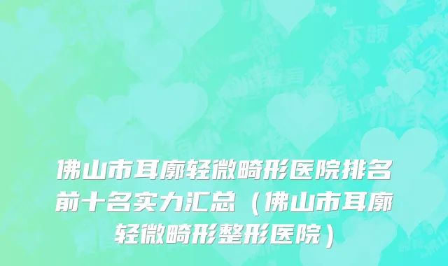 佛山市耳廓轻微畸形医院排名前十名实力汇总（佛山市耳廓轻微畸形整形医院）
