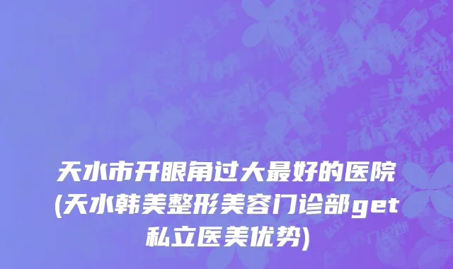 天水市开眼角过大最好的医院(天水韩美整形美容门诊部get私立医美优势)