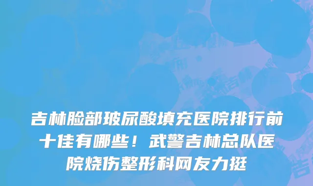 吉林脸部玻尿酸填充医院排行前十佳有哪些！武警吉林总队医院烧伤整形科网友力挺