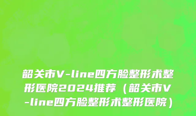 韶关市V-line四方脸整形术整形医院2024推荐（韶关市V-line四方脸整形术整形医院）