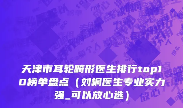天津市耳轮畸形医生排行top10榜单盘点（刘桐医生专业实力强_可以放心选）