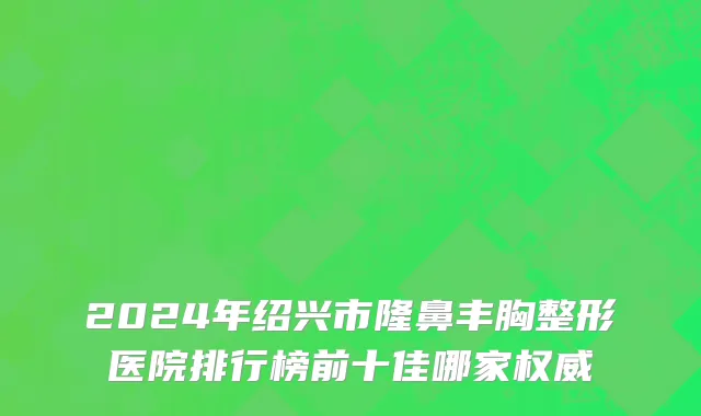 2024年绍兴市隆鼻丰胸整形医院排行榜前十佳哪家权威