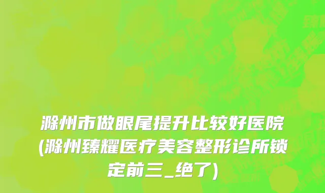 滁州市做眼尾提升比较好医院(滁州臻耀医疗美容整形诊所锁定前三_绝了)
