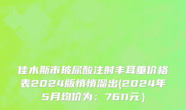 佳木斯市玻尿酸注射丰耳垂价格表2024版悄悄溜出(2024年5月均价为：7611元）