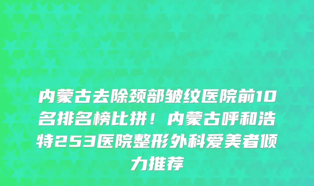 内蒙古去除颈部皱纹医院前10名排名榜比拼!内蒙古呼和浩特253医院整形外科爱美者倾力推荐