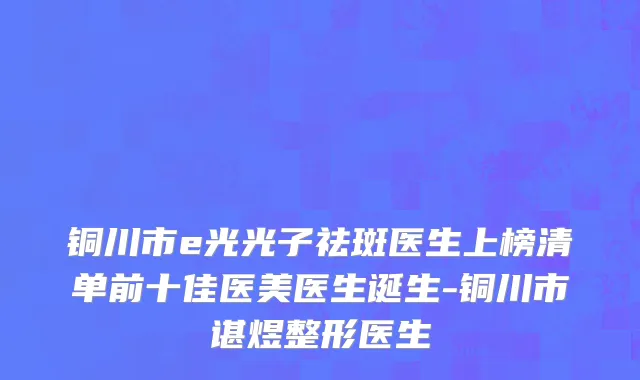 铜川市e光光子祛斑医生上榜清单前十佳医美医生诞生-铜川市谌煜整形医生