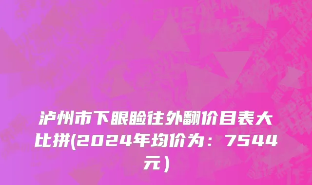泸州市下眼睑往外翻价目表大比拼(2024年均价为：7544元）