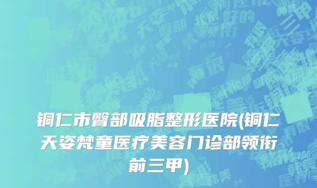 铜仁市臀部吸脂整形医院(铜仁天姿梵童医疗美容门诊部领衔前三甲)