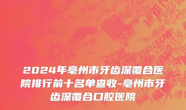 2024年亳州市牙齿深覆合医院排行前十名单查收-亳州市牙齿深覆合口腔医院