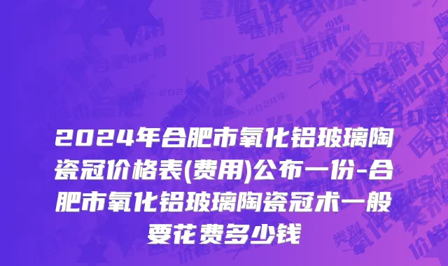 2024年合肥市氧化铝玻璃陶瓷冠价格表(费用)公布一份-合肥市氧化铝玻璃陶瓷冠术一般要花费多少钱