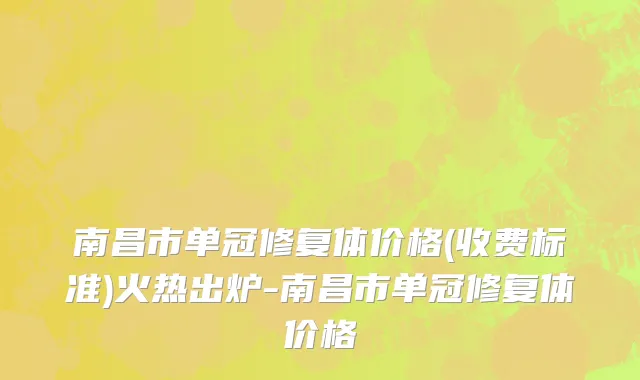 南昌市单冠修复体价格(收费标准)火热出炉-南昌市单冠修复体价格