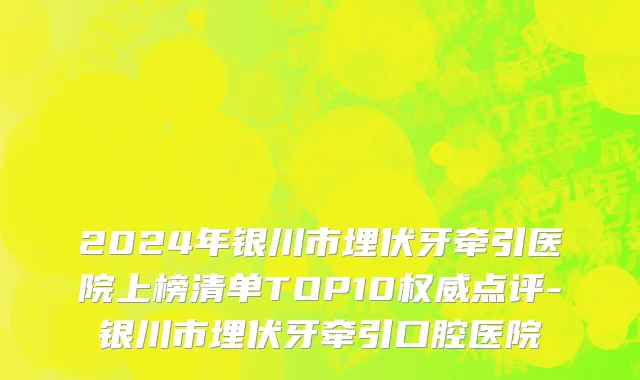 2024年银川市埋伏牙牵引医院上榜清单TOP10权威点评-银川市埋伏牙牵引口腔医院