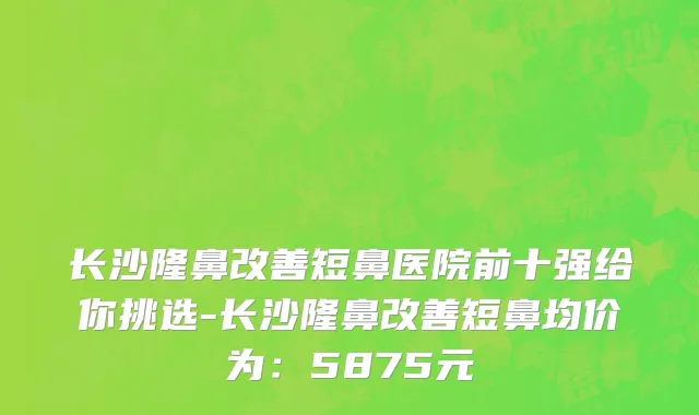 长沙隆鼻改善短鼻医院前十强给你挑选-长沙隆鼻改善短鼻均价为:5875元