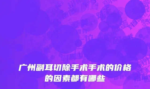 广州副耳切除手术手术的价格的因素都有哪些