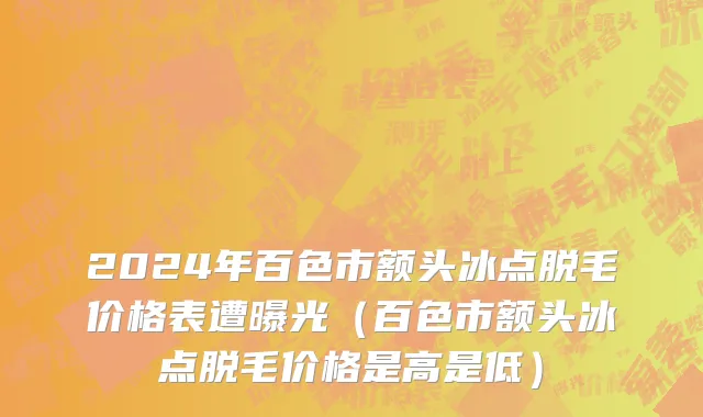 2024年百色市额头冰点脱毛价格表遭曝光（百色市额头冰点脱毛价格是高是低）