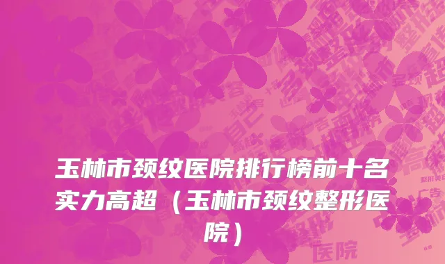 玉林市颈纹医院排行榜前十名实力高超（玉林市颈纹整形医院）