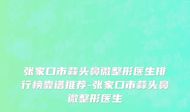 张家口市蒜头鼻微整形医生排行榜靠谱推荐-张家口市蒜头鼻微整形医生