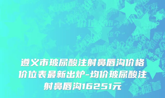 遵义市玻尿酸注射鼻唇沟价格价位表最新出炉-均价玻尿酸注射鼻唇沟16251元