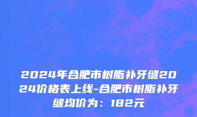 2024年合肥市树脂补牙缝2024价格表上线-合肥市树脂补牙缝均价为：182元