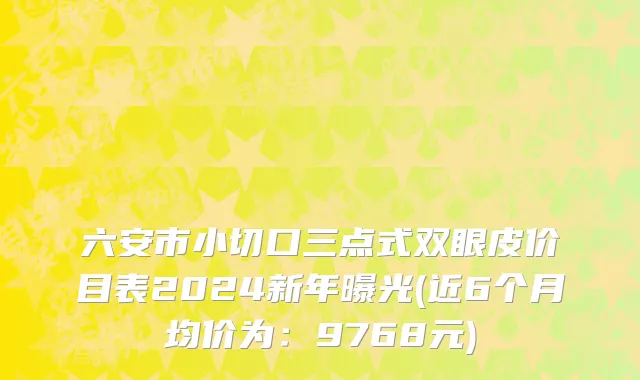六安市小切口三点式双眼皮价目表2024新年曝光(近6个月均价为：9768元)