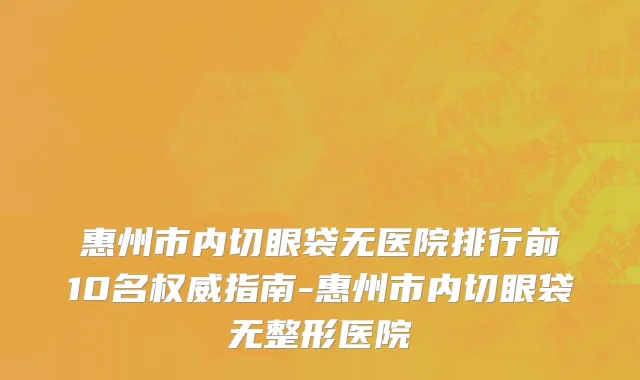 惠州市内切眼袋无医院排行前10名权威指南-惠州市内切眼袋无整形医院