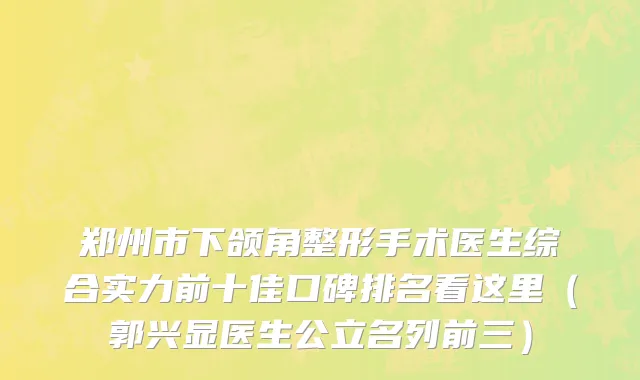 郑州市下颌角整形手术医生综合实力前十佳口碑排名看这里（郭兴显医生公立名列前三）