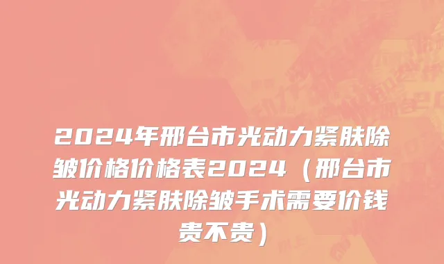 2024年邢台市光动力紧肤除皱价格价格表2024（邢台市光动力紧肤除皱手术需要价钱贵不贵）