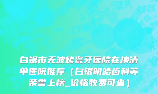 白银市无波烤瓷牙医院在榜清单医院推荐（白银明皓齿科等荣誉上榜_价格收费可查）