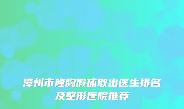 漳州市隆胸假体取出医生排名及整形医院推荐