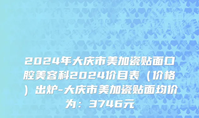 2024年大庆市美加瓷贴面口腔美容科2024价目表（价格）出炉-大庆市美加瓷贴面均价为：3746元