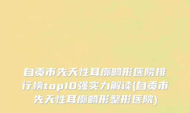 自贡市先天性耳廓畸形医院排行榜top10强实力解读(自贡市先天性耳廓畸形整形医院)