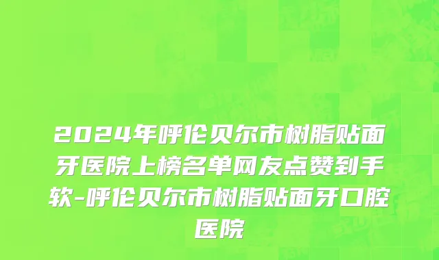 2024年呼伦贝尔市树脂贴面牙医院上榜名单网友点赞到手软-呼伦贝尔市树脂贴面牙口腔医院