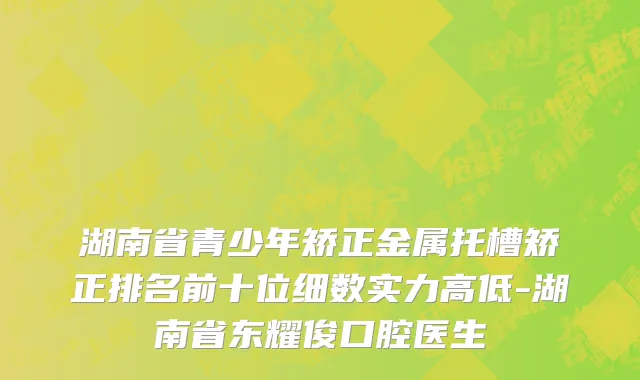 湖南省青少年矫正金属托槽矫正排名前十位细数实力高低-湖南省东耀俊口腔医生