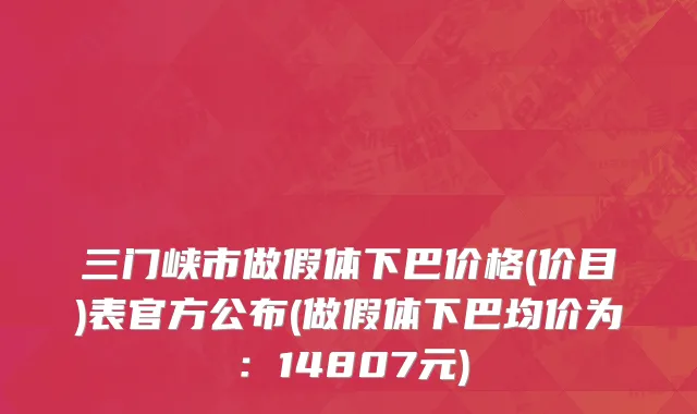 三门峡市做假体下巴价格(价目)表官方公布(做假体下巴均价为：14807元)