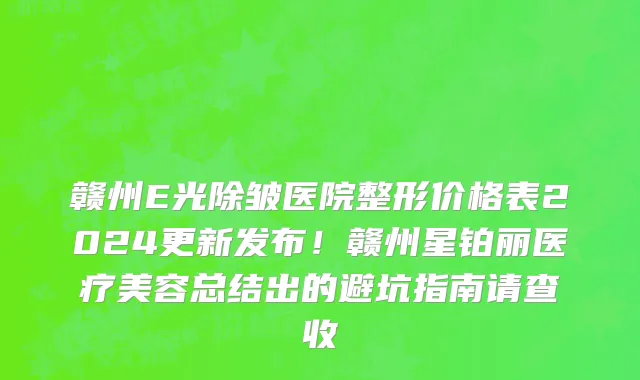 赣州E光除皱医院整形价格表2024更新发布!赣州星铂丽医疗美容总结出的避坑指南请查收