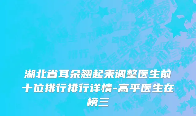 湖北省耳朵翘起来调整医生前十位排行排行详情-高平医生在榜三