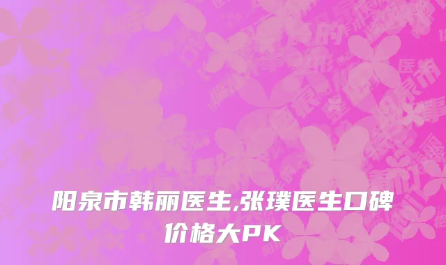 阳泉市韩丽医生,张璞医生口碑价格大PK
