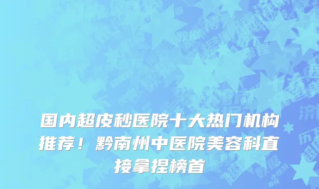 国内超皮秒医院十大热门机构推荐!黔南州中医院美容科直接拿捏榜首