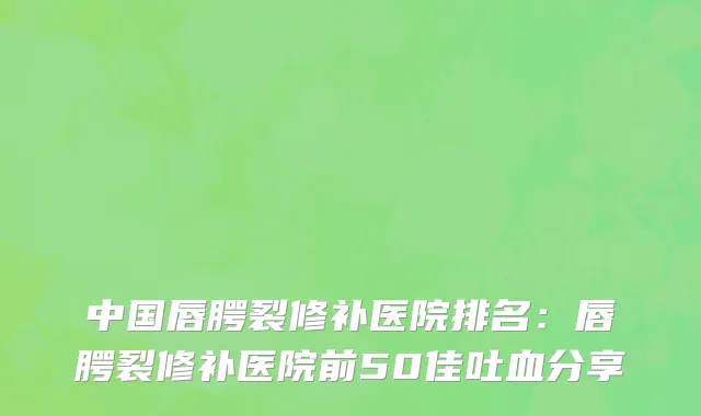 中国唇腭裂修补医院排名：唇腭裂修补医院前50佳吐血分享
